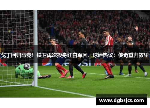 戈丁回归马竞！铁卫再次投身红白军团，球迷热议：传奇重归故里