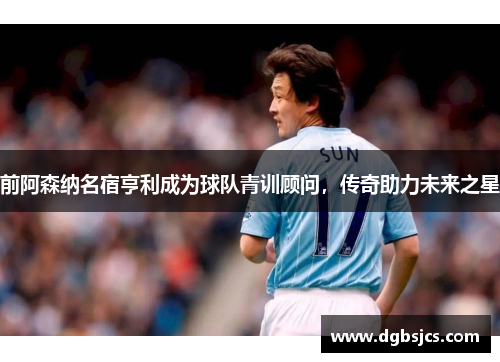 前阿森纳名宿亨利成为球队青训顾问，传奇助力未来之星