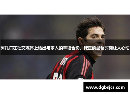 阿扎尔在社交媒体上晒出与家人的幸福合影，球星的温馨时刻让人心动