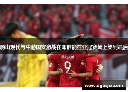 蔚山现代与中赫国安激战在即谁能在亚冠赛场上笑到最后