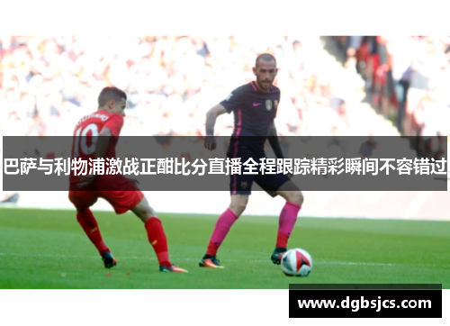 巴萨与利物浦激战正酣比分直播全程跟踪精彩瞬间不容错过